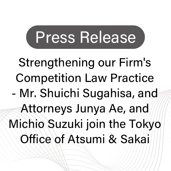 [Press Release] Strengthening our Firm's Competition Law Practice - Mr. Shuichi Sugahisa, and Attorneys Junya Ae, and Michio Suzuki join the Tokyo Office of Atsumi & Sakai